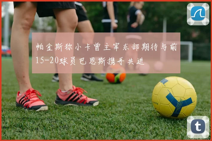 帕金斯称小卡曾主宰东部期待与前15-20球员巴恩斯携手共进