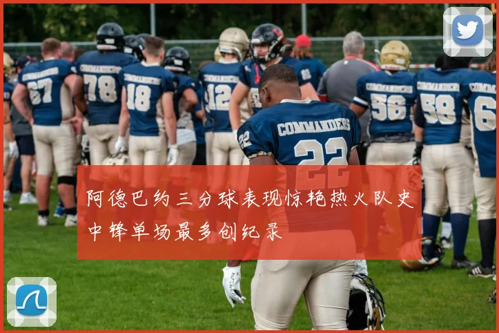 阿德巴约三分球表现惊艳热火队史中锋单场最多创纪录
