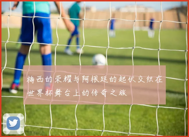 梅西的荣耀与阿根廷的起伏交织在世界杯舞台上的传奇之旅
