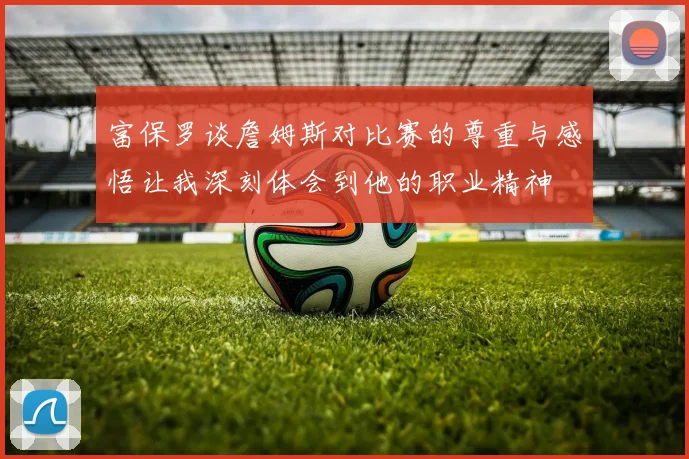 富保罗谈詹姆斯对比赛的尊重与感悟让我深刻体会到他的职业精神