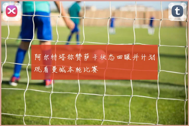 阿尔特塔称赞萨卡状态回暖并计划观看曼城本轮比赛