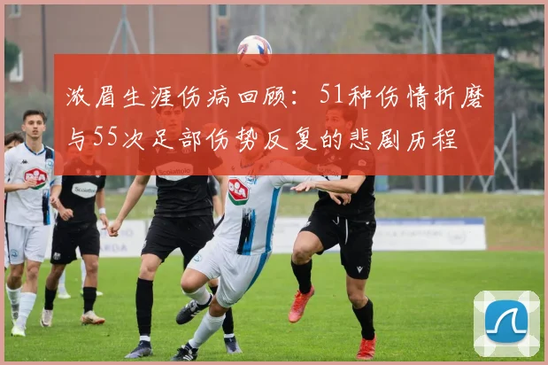 浓眉生涯伤病回顾：51种伤情折磨与55次足部伤势反复的悲剧历程