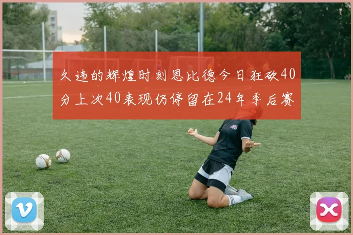 久违的辉煌时刻恩比德今日狂砍40分上次40表现仍停留在24年季后赛