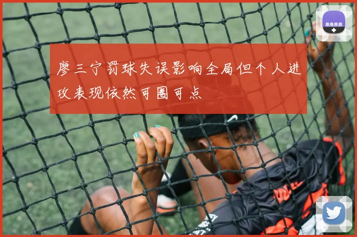 廖三宁罚球失误影响全局但个人进攻表现依然可圈可点