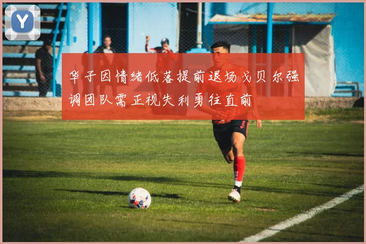 华子因情绪低落提前退场戈贝尔强调团队需正视失利勇往直前