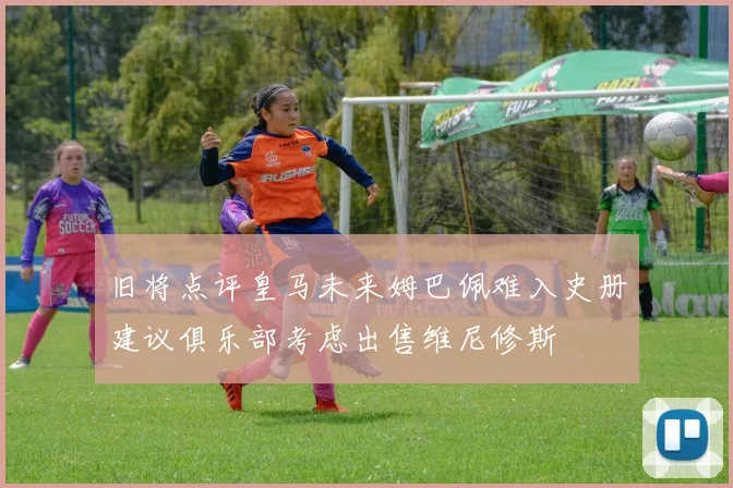 旧将点评皇马未来姆巴佩难入史册建议俱乐部考虑出售维尼修斯