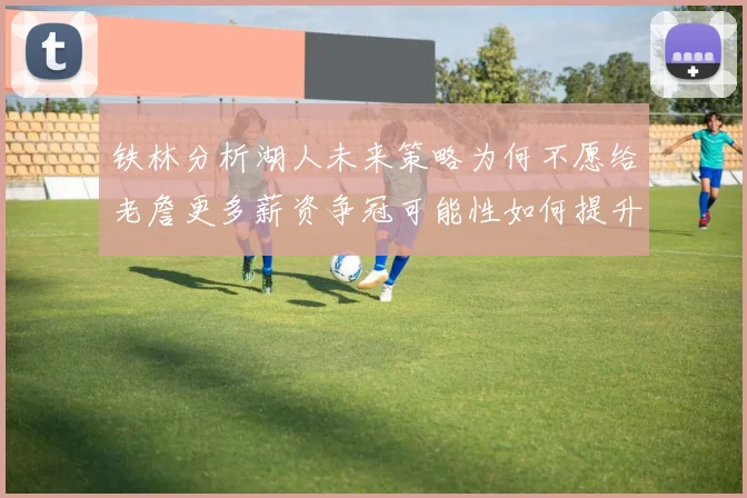 铁林分析湖人未来策略为何不愿给老詹更多薪资争冠可能性如何提升
