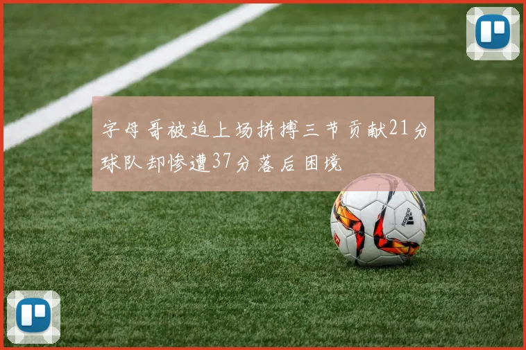 字母哥被迫上场拼搏三节贡献21分球队却惨遭37分落后困境