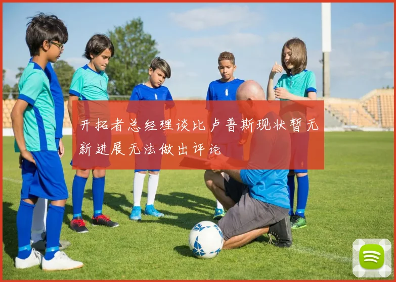 开拓者总经理谈比卢普斯现状暂无新进展无法做出评论