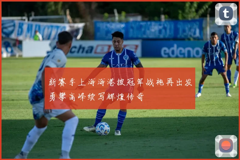 新赛季上海海港披冠军战袍再出发勇攀高峰续写辉煌传奇