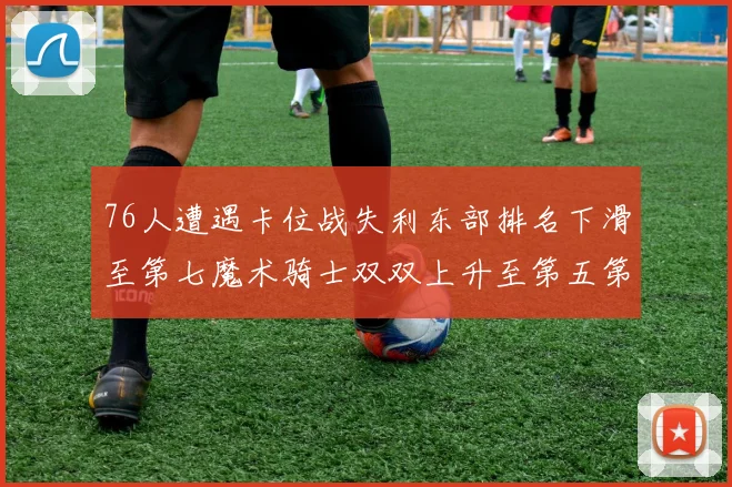 76人遭遇卡位战失利东部排名下滑至第七魔术骑士双双上升至第五第六位