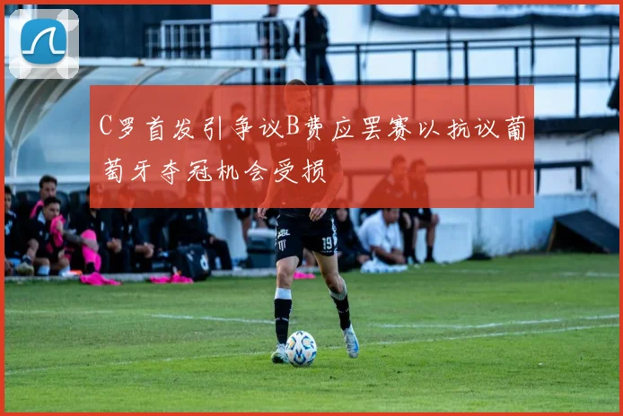 C罗首发引争议B费应罢赛以抗议葡萄牙夺冠机会受损