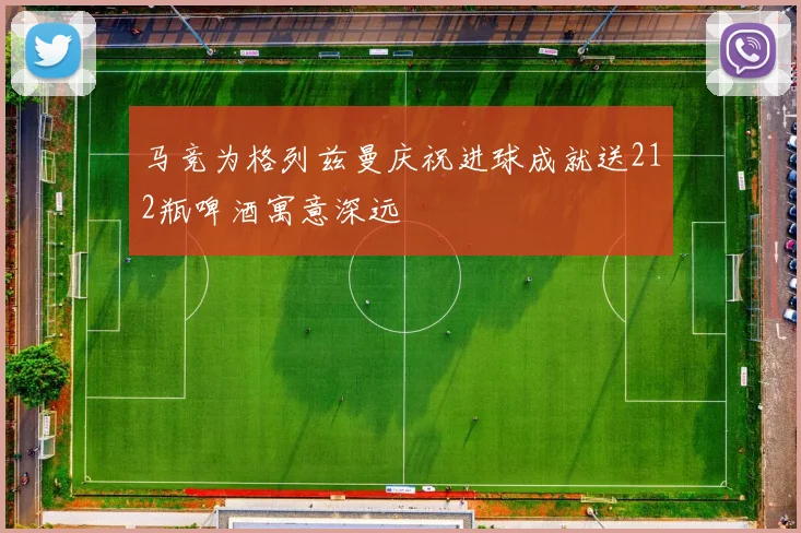 马竞为格列兹曼庆祝进球成就送212瓶啤酒寓意深远