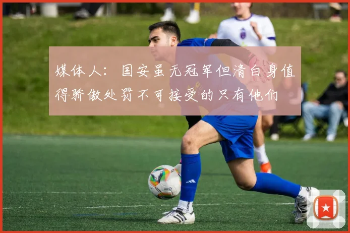 媒体人：国安虽无冠军但清白身值得骄傲处罚不可接受的只有他们