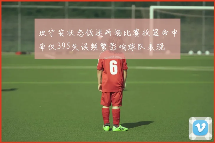 坎宁安状态低迷两场比赛投篮命中率仅395失误频繁影响球队表现