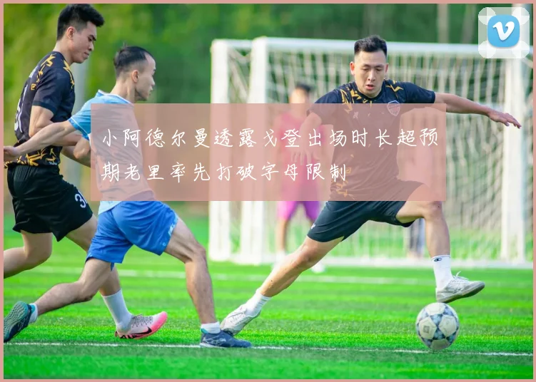 小阿德尔曼透露戈登出场时长超预期老里率先打破字母限制